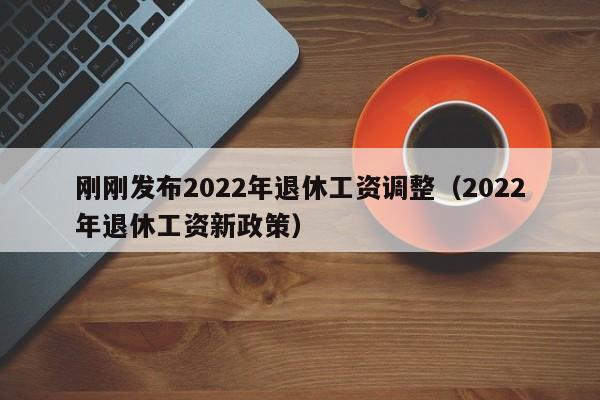 刚刚发布2022年退休工资调整（2022年退休工资新政策）