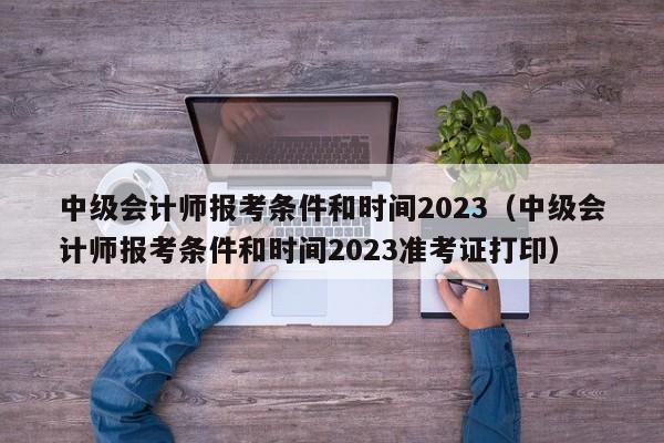 中级会计师报考条件和时间2023（中级会计师报考条件和时间2023准考证打印）