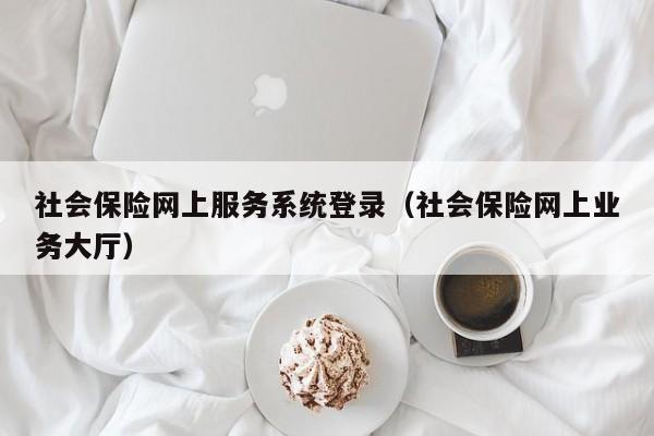 社会保险网上服务系统登录（社会保险网上业务大厅）