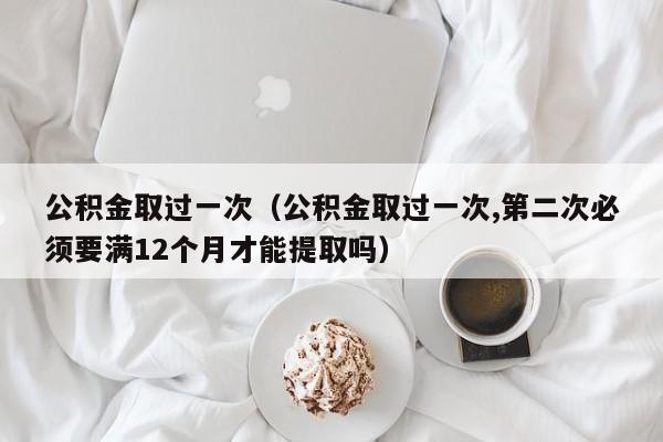 公积金取过一次（公积金取过一次,第二次必须要满12个月才能提取吗）