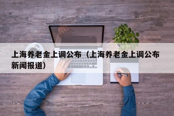 上海养老金上调公布（上海养老金上调公布 新闻报道）