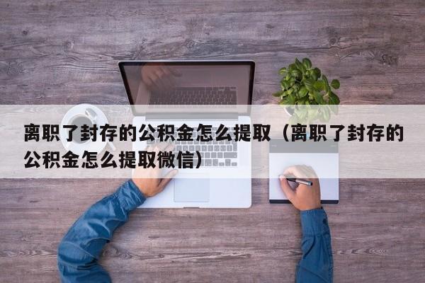 离职了封存的公积金怎么提取（离职了封存的公积金怎么提取微信）