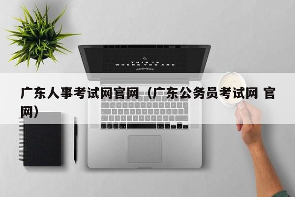 广东人事考试网官网（广东公务员考试网 官网）