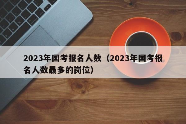 2023年国考报名人数（2023年国考报名人数最多的岗位）