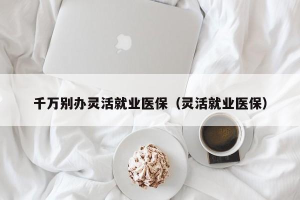 千万别办灵活就业医保（灵活就业医保）