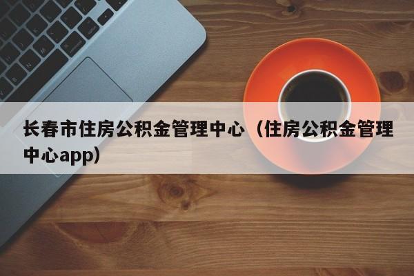 长春市住房公积金管理中心（住房公积金管理中心app）