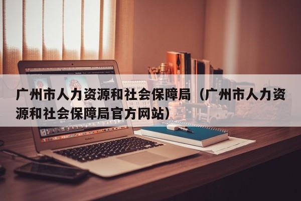 广州市人力资源和社会保障局（广州市人力资源和社会保障局官方网站）