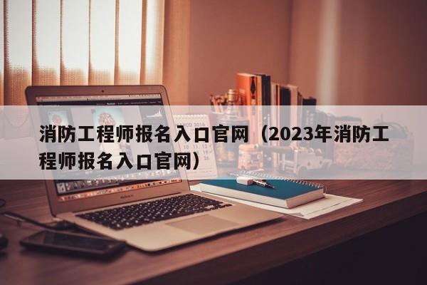 消防工程师报名入口官网（2023年消防工程师报名入口官网）