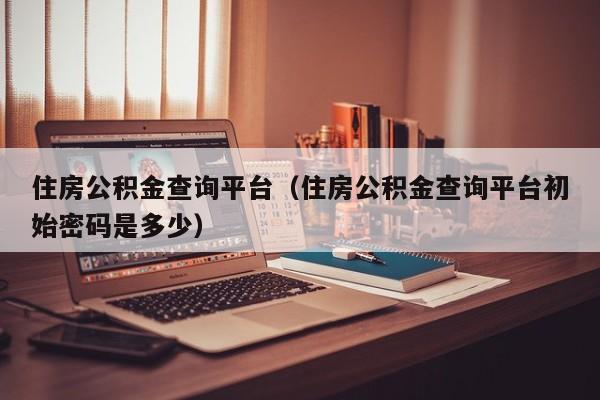 住房公积金查询平台（住房公积金查询平台初始密码是多少）