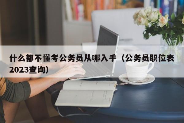 什么都不懂考公务员从哪入手（公务员职位表2023查询）