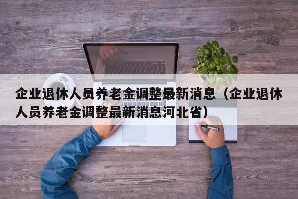 企业退休人员养老金调整最新消息（企业退休人员养老金调整最新消息河北省）