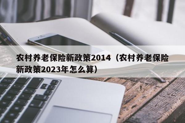 农村养老保险新政策2014（农村养老保险新政策2023年怎么算）