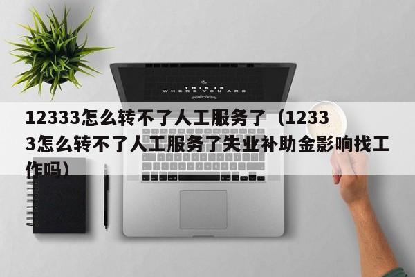 12333怎么转不了人工服务了（12333怎么转不了人工服务了失业补助金影响找工作吗）