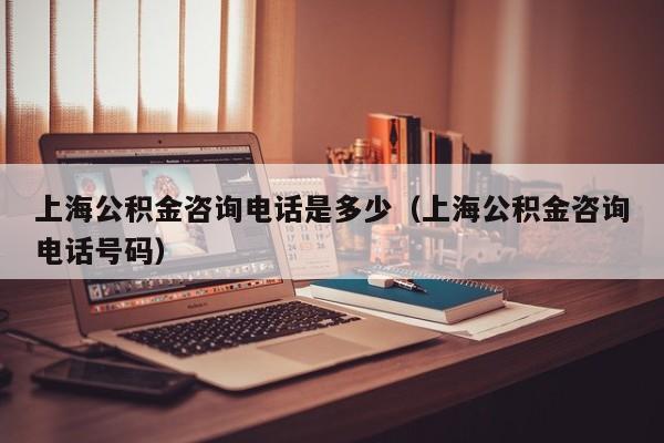 上海公积金咨询电话是多少（上海公积金咨询电话号码）