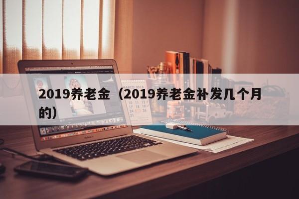 2019养老金（2019养老金补发几个月的）