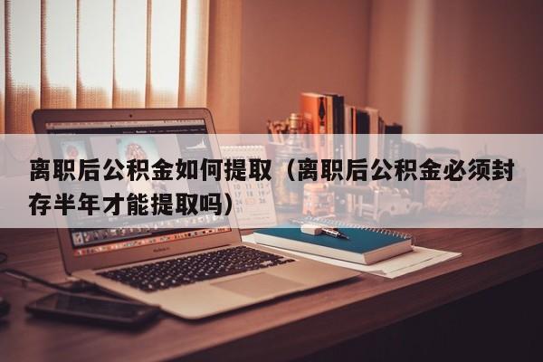 离职后公积金如何提取（离职后公积金必须封存半年才能提取吗）