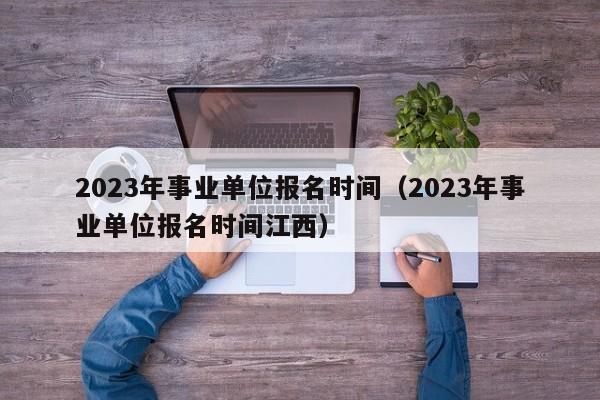 2023年事业单位报名时间（2023年事业单位报名时间江西）