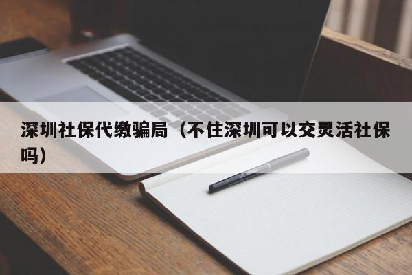 深圳社保代缴骗局（不住深圳可以交灵活社保吗）