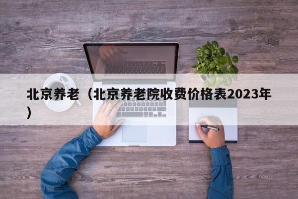 北京养老（北京养老院收费价格表2023年）