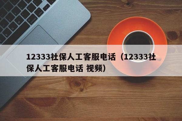 12333社保人工客服电话（12333社保人工客服电话 视频）