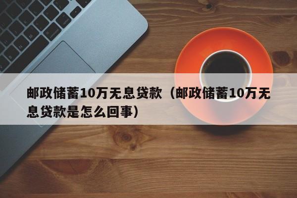 邮政储蓄10万无息贷款（邮政储蓄10万无息贷款是怎么回事）