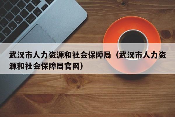 武汉市人力资源和社会保障局（武汉市人力资源和社会保障局官网）