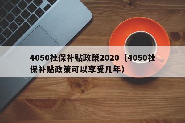 4050社保补贴政策2020（4050社保补贴政策可以享受几年）