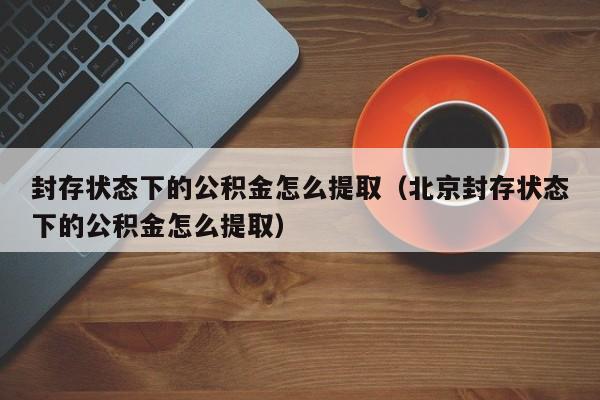 封存状态下的公积金怎么提取（北京封存状态下的公积金怎么提取）