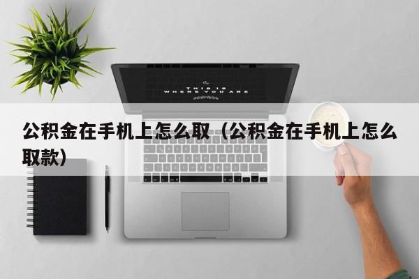 公积金在手机上怎么取（公积金在手机上怎么取款）