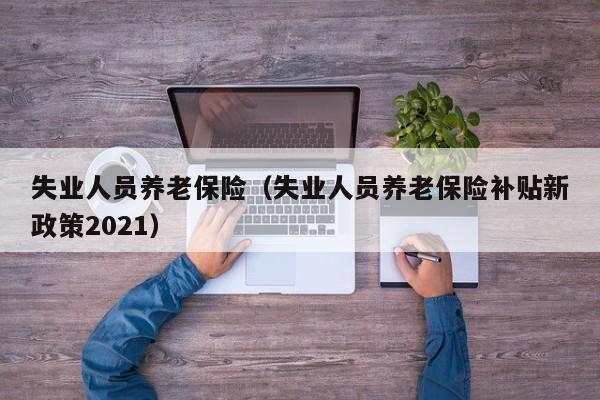 失业人员养老保险（失业人员养老保险补贴新政策2021）