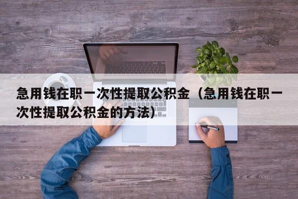 急用钱在职一次性提取公积金（急用钱在职一次性提取公积金的方法）