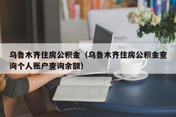 乌鲁木齐住房公积金（乌鲁木齐住房公积金查询个人账户查询余额）