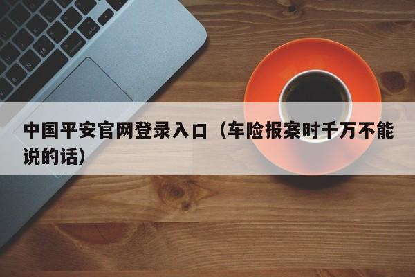 中国平安官网登录入口（车险报案时千万不能说的话）