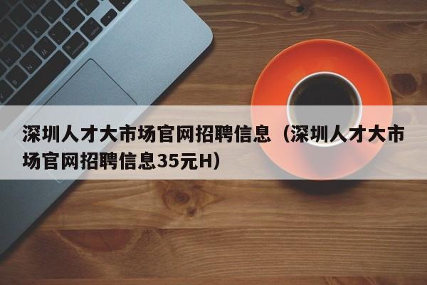 深圳人才大市场官网招聘信息（深圳人才大市场官网招聘信息35元H）