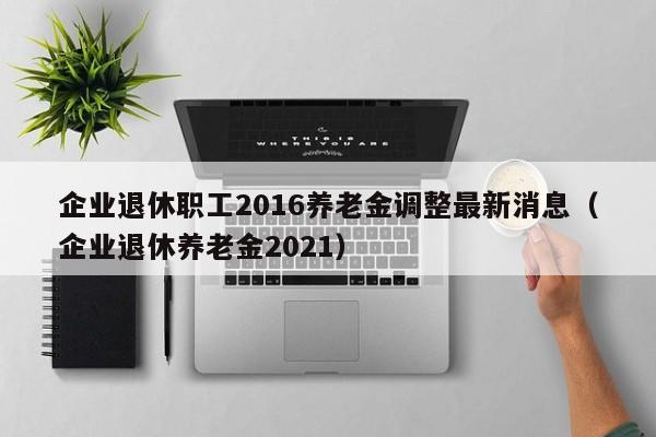 企业退休职工2016养老金调整最新消息（企业退休养老金2021）