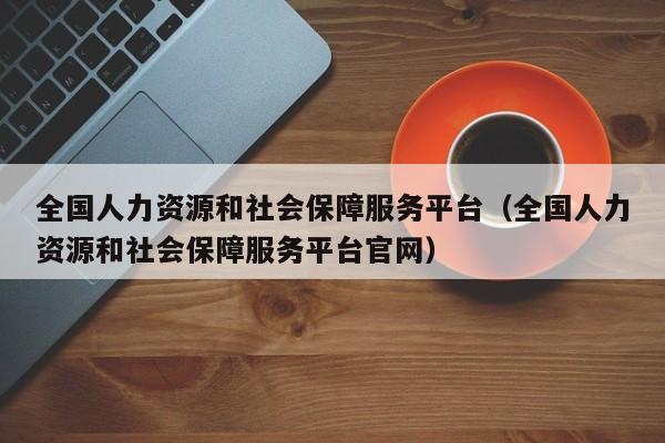 全国人力资源和社会保障服务平台（全国人力资源和社会保障服务平台官网）