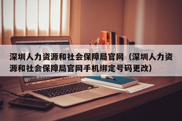 深圳人力资源和社会保障局官网（深圳人力资源和社会保障局官网手机绑定号码更改）