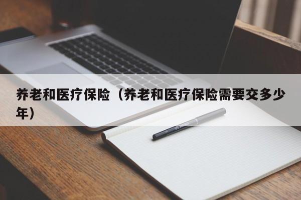 养老和医疗保险（养老和医疗保险需要交多少年）