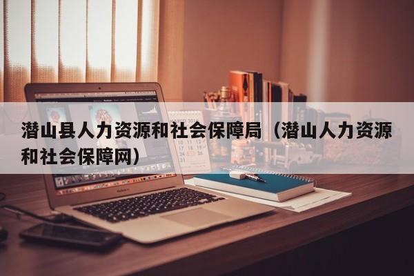 潜山县人力资源和社会保障局（潜山人力资源和社会保障网）