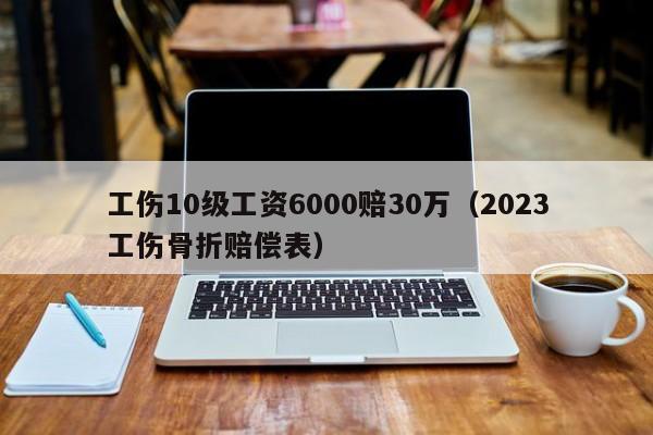 工伤10级工资6000赔30万（2023工伤骨折赔偿表）