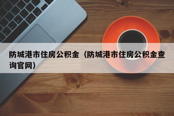 防城港市住房公积金（防城港市住房公积金查询官网）