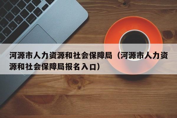 河源市人力资源和社会保障局（河源市人力资源和社会保障局报名入口）