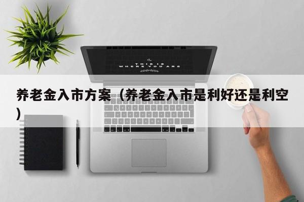 养老金入市方案（养老金入市是利好还是利空）