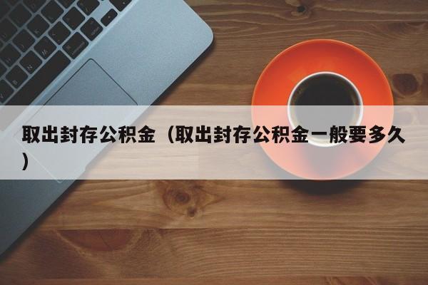 取出封存公积金（取出封存公积金一般要多久）