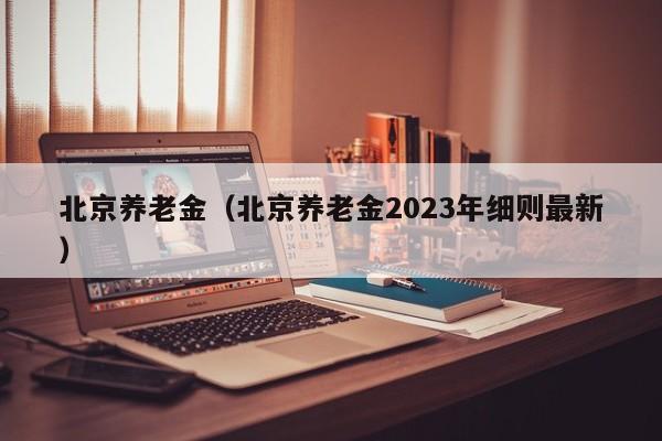 北京养老金（北京养老金2023年细则最新）