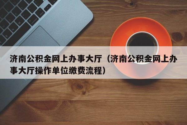 济南公积金网上办事大厅（济南公积金网上办事大厅操作单位缴费流程）