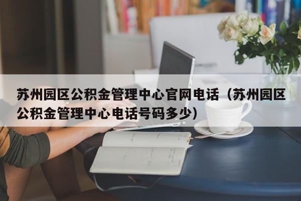 苏州园区公积金管理中心官网电话（苏州园区公积金管理中心电话号码多少）