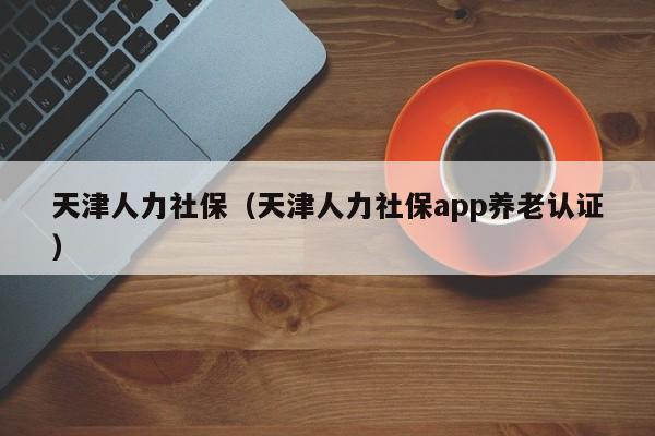 天津人力社保（天津人力社保app养老认证）