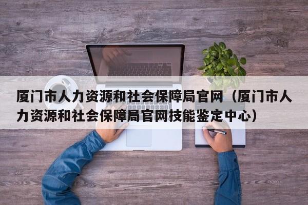 厦门市人力资源和社会保障局官网（厦门市人力资源和社会保障局官网技能鉴定中心）