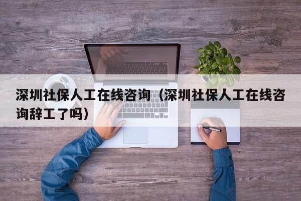 深圳社保人工在线咨询（深圳社保人工在线咨询辞工了吗）